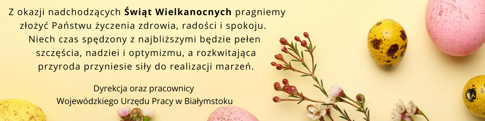 Z okazji nadchodzących Świąt Wielkanocnych pragniemy złożyć Państwu życzenia zdrowia, radości i spokoju. Niech czas spędzony z najbliższymi będzie pełen szczęścia, nadziei i optymizmu, a rozkwitająca przyroda przyniesie siły do realizacji marzeń. życzą Dyrekcja oraz pracownicy Wojewódzkiego Urzędu Pracy w Białymstoku